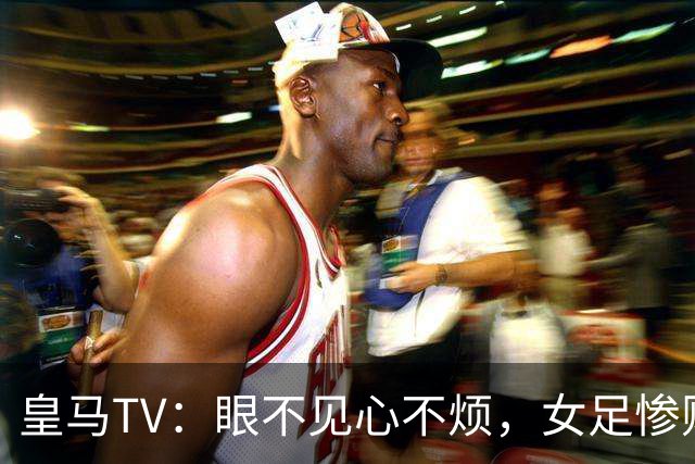 皇马TV：眼不见心不烦，女足惨败成“隐形人
